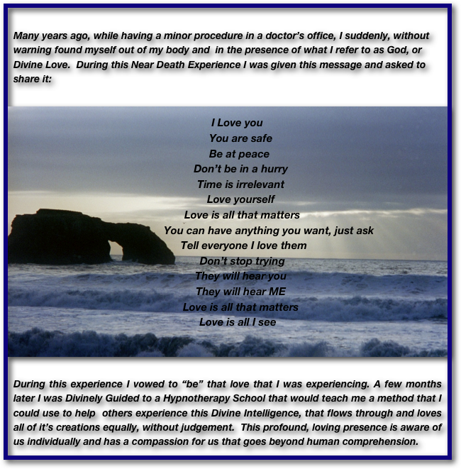 
Many years ago, while having a minor procedure in a doctor’s office, I suddenly, without warning found myself out of my body and  in the presence of what I refer to as God, or Divine Love.  During this Near Death Experience I was given this message and asked to share it:


       I Love you
         You are safe
        Be at peace
         Don’t be in a hurry
         Time is irrelevant
         Love yourself
          Love is all that matters
                            You can have anything you want, just ask
           Tell everyone I love them
          Don’t stop trying
         They will hear you
         They will hear ME
         Love is all that matters
       Love is all I see
  


During this experience I vowed to “be” that love that I was experiencing. A few months later I was Divinely Guided to a Hypnotherapy School that would teach me a method that I could use to help  others experience this Divine Intelligence, that flows through and loves all of it’s creations equally, without judgement.  This profound, loving presence is aware of   us individually and has a compassion for us that goes beyond human comprehension.


