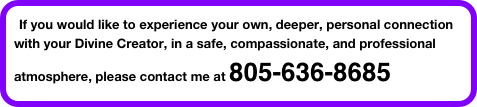 If you would like to experience your own, deeper, personal connection with your Divine Creator, in a safe, compassionate, and professional atmosphere, please contact me at 805-636-8685